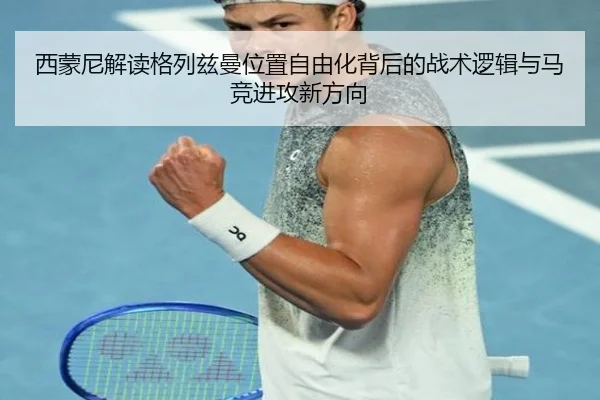 西蒙尼解读格列兹曼位置自由化背后的战术逻辑与马竞进攻新方向