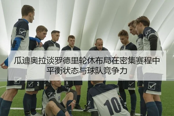 瓜迪奥拉谈罗德里轮休布局在密集赛程中平衡状态与球队竞争力